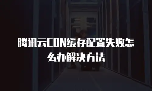 腾讯云CDN缓存配置失败怎么办解决方法