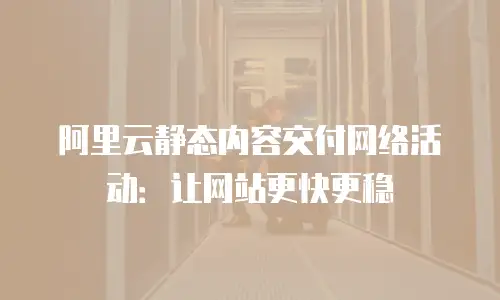 阿里云静态内容交付网络活动：让网站更快更稳
