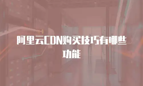 阿里云CDN购买技巧有哪些功能