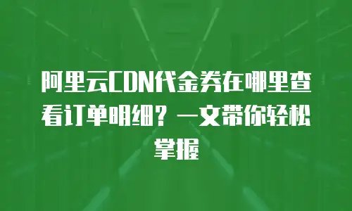阿里云CDN代金券在哪里查看订单明细？一文带你轻松掌握