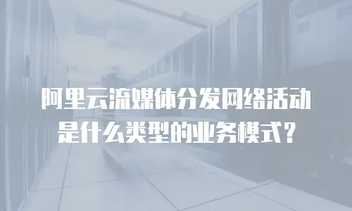阿里云流媒体分发网络活动是什么类型的业务模式？