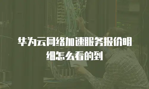华为云网络加速服务报价明细怎么看的到