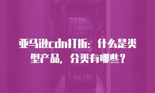 亚马逊cdn打折：什么是类型产品，分类有哪些？