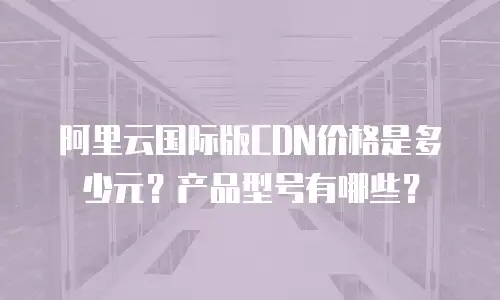 阿里云国际版CDN价格是多少元？产品型号有哪些？