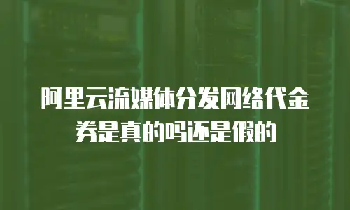 阿里云流媒体分发网络代金券是真的吗还是假的
