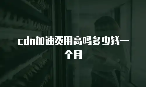 cdn加速费用高吗多少钱一个月