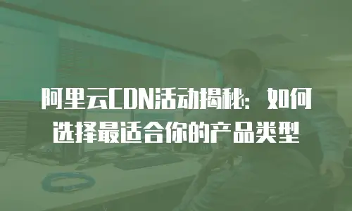 阿里云CDN活动揭秘：如何选择最适合你的产品类型