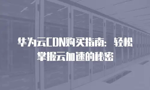 华为云CDN购买指南：轻松掌握云加速的秘密