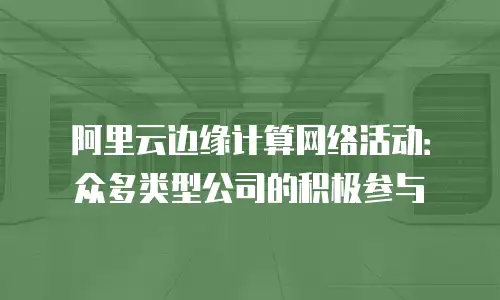 阿里云边缘计算网络活动：众多类型公司的积极参与