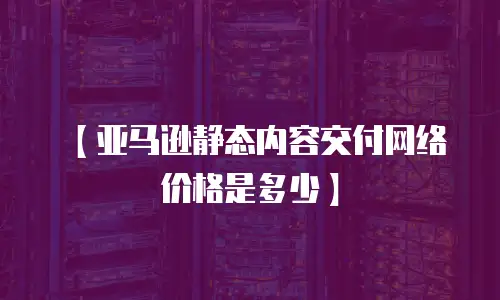 【亚马逊静态内容交付网络价格是多少】