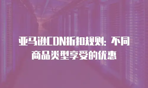 亚马逊CDN折扣规则: 不同商品类型享受的优惠