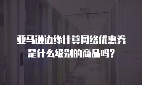 亚马逊边缘计算网络优惠券是什么级别的商品吗？