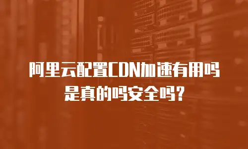 阿里云配置CDN加速有用吗是真的吗安全吗？