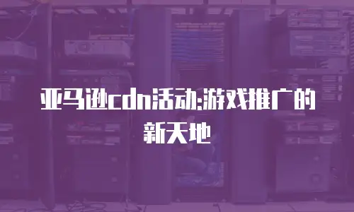 亚马逊cdn活动:游戏推广的新天地