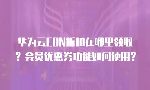 华为云CDN折扣在哪里领取？会员优惠券功能如何使用？