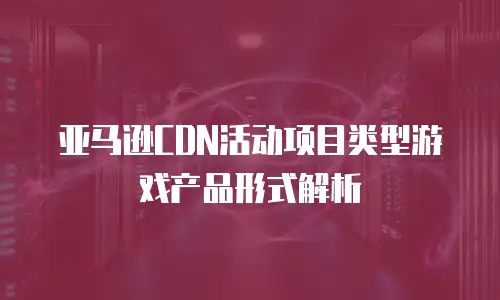 亚马逊CDN活动项目类型游戏产品形式解析
