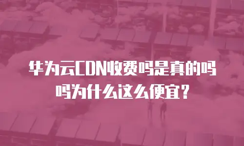 华为云CDN收费吗是真的吗吗为什么这么便宜？