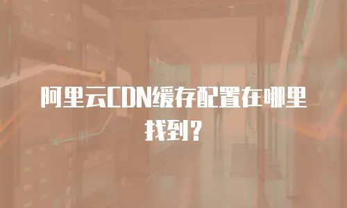 阿里云CDN缓存配置在哪里找到？