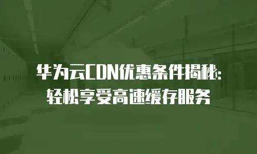 华为云CDN优惠条件揭秘：轻松享受高速缓存服务