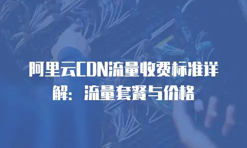 阿里云CDN流量收费标准详解：流量套餐与价格