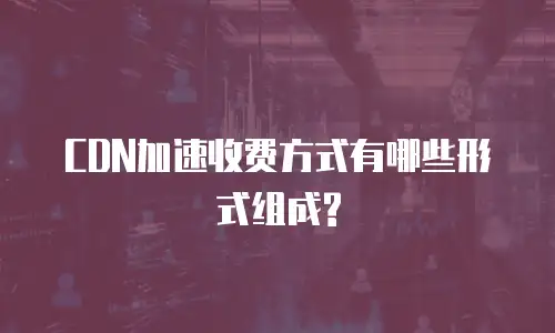 CDN加速收费方式有哪些形式组成?