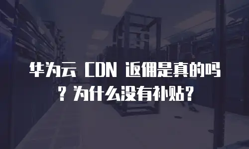 华为云 CDN 返佣是真的吗？为什么没有补贴？