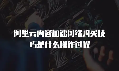 阿里云内容加速网络购买技巧是什么操作过程