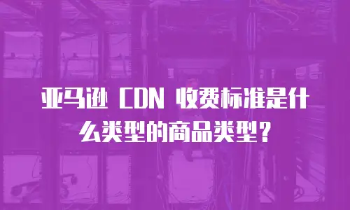 亚马逊 CDN 收费标准是什么类型的商品类型？