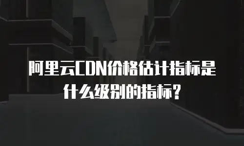 阿里云CDN价格估计指标是什么级别的指标?