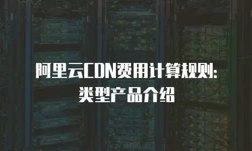 阿里云CDN费用计算规则：类型产品介绍