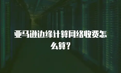亚马逊边缘计算网络收费怎么算？