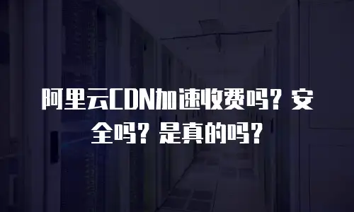 阿里云CDN加速收费吗？安全吗？是真的吗？