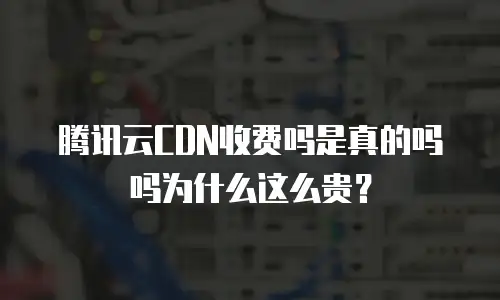 腾讯云CDN收费吗是真的吗吗为什么这么贵？