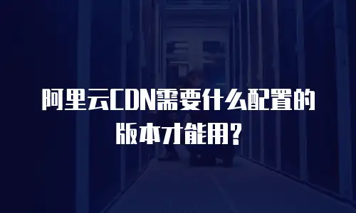 阿里云CDN需要什么配置的版本才能用?