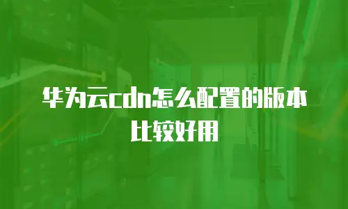 华为云cdn怎么配置的版本比较好用