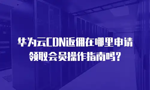 华为云CDN返佣在哪里申请领取会员操作指南吗？