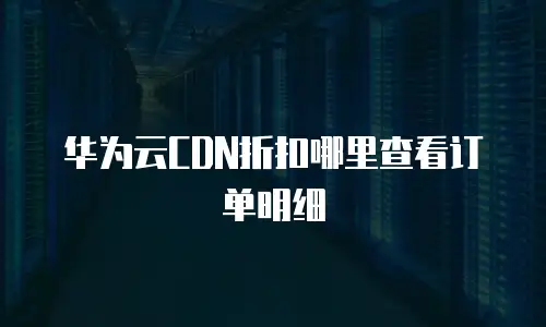 华为云CDN折扣哪里查看订单明细