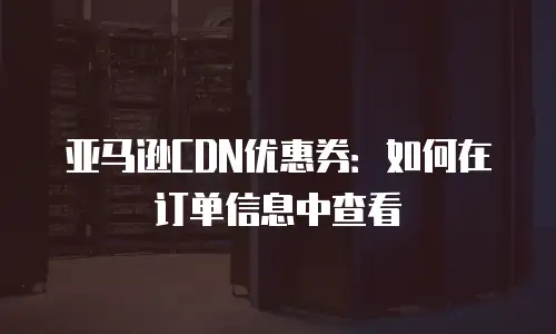 亚马逊CDN优惠券：如何在订单信息中查看