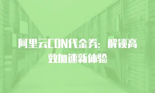 阿里云CDN代金券：解锁高效加速新体验