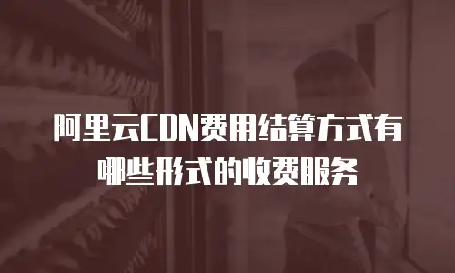 阿里云CDN费用结算方式有哪些形式的收费服务