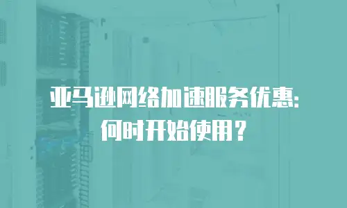 亚马逊网络加速服务优惠：何时开始使用？