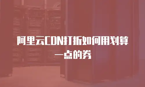 阿里云CDN打折如何用划算一点的券