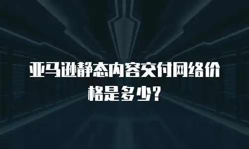 亚马逊静态内容交付网络价格是多少？
