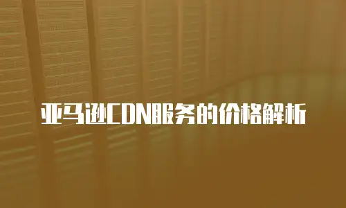亚马逊CDN服务的价格解析