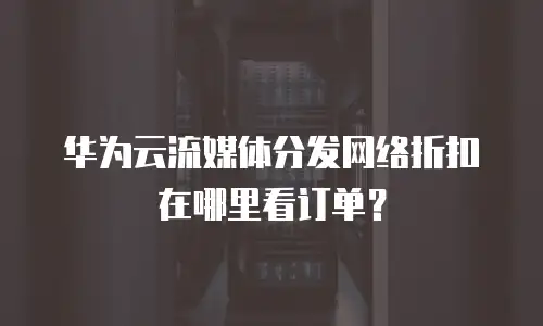华为云流媒体分发网络折扣在哪里看订单？