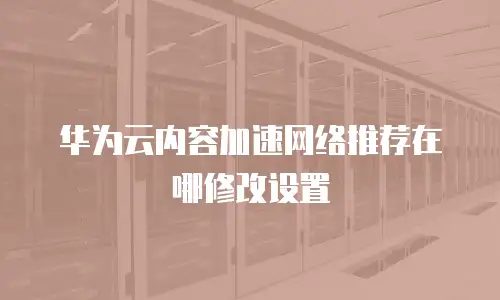 华为云内容加速网络推荐在哪修改设置