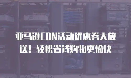 亚马逊CDN活动优惠券大放送！轻松省钱购物更愉快