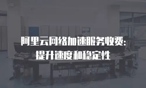 阿里云网络加速服务收费：提升速度和稳定性