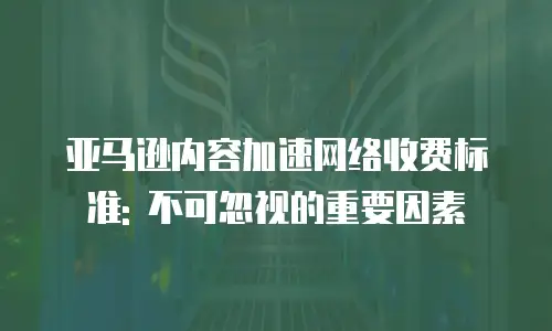 亚马逊内容加速网络收费标准: 不可忽视的重要因素