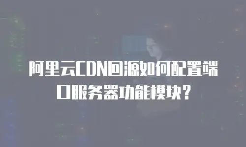 阿里云CDN回源如何配置端口服务器功能模块？